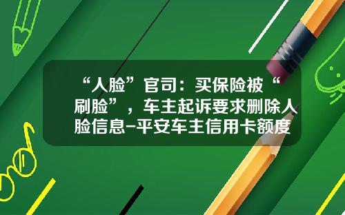 “人脸”官司：买保险被“刷脸”，车主起诉要求删除人脸信息-平安车主信用卡额度一般多少【新闻】