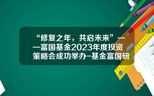 “修复之年，共启未来”——富国基金2023年度投资策略会成功举办-基金富国研究