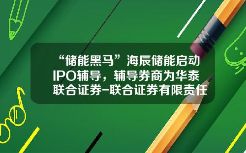 “储能黑马”海辰储能启动IPO辅导，辅导券商为华泰联合证券-联合证券有限责任公司