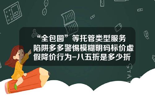 “全包圆”等托管类型服务陷阱多多警惕模糊明码标价虚假降价行为-八五折是多少折