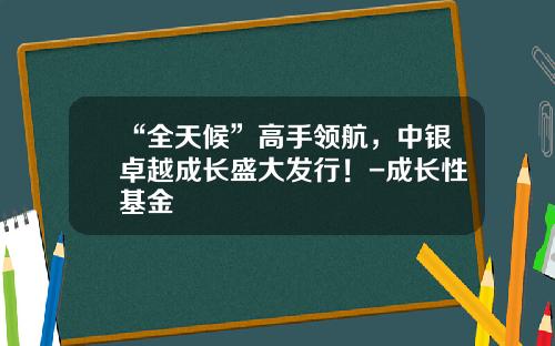 “全天候”高手领航，中银卓越成长盛大发行！-成长性基金