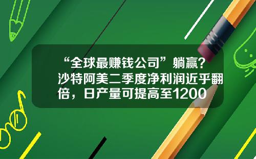 “全球最赚钱公司”躺赢？沙特阿美二季度净利润近乎翻倍，日产量可提高至1200万桶-阿拉伯500强公司