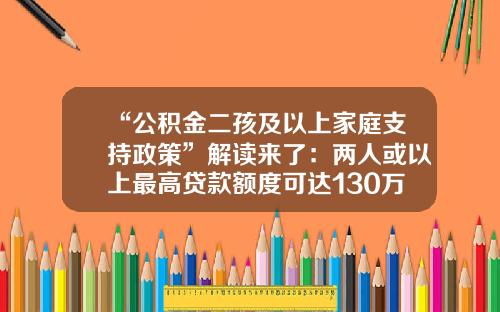 “公积金二孩及以上家庭支持政策”解读来了：两人或以上最高贷款额度可达130万元-广州公积金二套房贷款多少