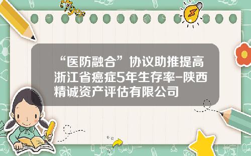 “医防融合”协议助推提高浙江省癌症5年生存率-陕西精诚资产评估有限公司