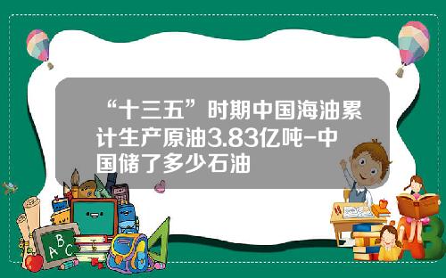 “十三五”时期中国海油累计生产原油3.83亿吨-中国储了多少石油