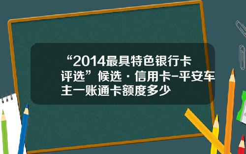 “2014最具特色银行卡评选”候选·信用卡-平安车主一账通卡额度多少