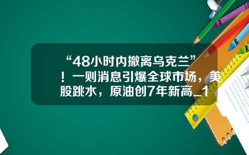“48小时内撤离乌克兰”！一则消息引爆全球市场，美股跳水，原油创7年新高_1