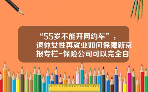 “55岁不能开网约车”，退休女性再就业如何保障新京报专栏-保险公司可以完全自主办理再保险
