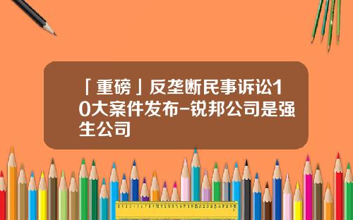 「重磅」反垄断民事诉讼10大案件发布-锐邦公司是强生公司