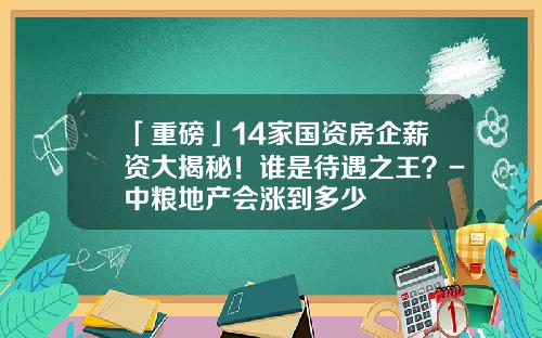 「重磅」14家国资房企薪资大揭秘！谁是待遇之王？-中粮地产会涨到多少
