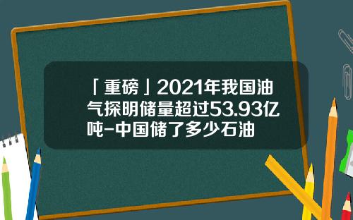 「重磅」2021年我国油气探明储量超过53.93亿吨-中国储了多少石油