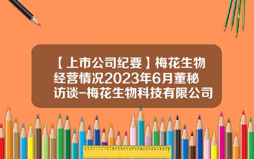 【上市公司纪要】梅花生物经营情况2023年6月董秘访谈-梅花生物科技有限公司