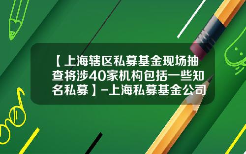 【上海辖区私募基金现场抽查将涉40家机构包括一些知名私募】-上海私募基金公司名录