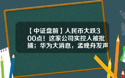 【中证盘前】人民币大跌300点！这家公司实控人被批捕；华为大消息，孟晚舟发声-港澳资讯猎鹰老师股票