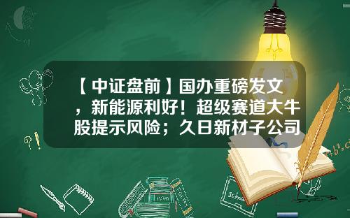 【中证盘前】国办重磅发文，新能源利好！超级赛道大牛股提示风险；久日新材子公司发生火灾事故-股票需关注的新闻资讯