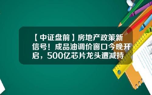 【中证盘前】房地产政策新信号！成品油调价窗口今晚开启，500亿芯片龙头遭减持-五粮液52度财富到多少钱