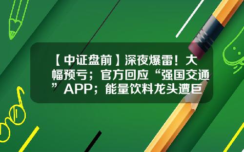 【中证盘前】深夜爆雷！大幅预亏；官方回应“强国交通”APP；能量饮料龙头遭巨量减持-招行基金在途