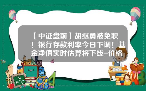 【中证盘前】胡继勇被免职！银行存款利率今日下调！基金净值实时估算将下线-价格调节基金取消