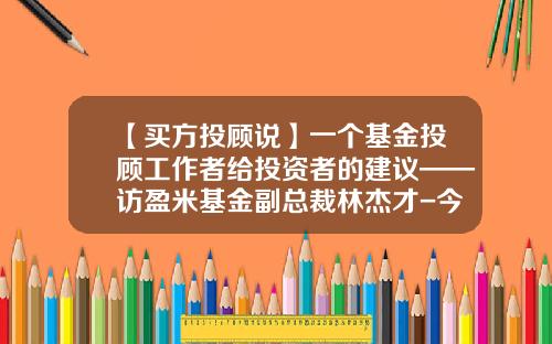 【买方投顾说】一个基金投顾工作者给投资者的建议——访盈米基金副总裁林杰才-今日基金推荐