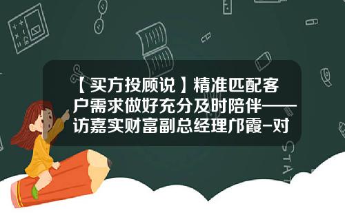 【买方投顾说】精准匹配客户需求做好充分及时陪伴——访嘉实财富副总经理邝霞-对应基金