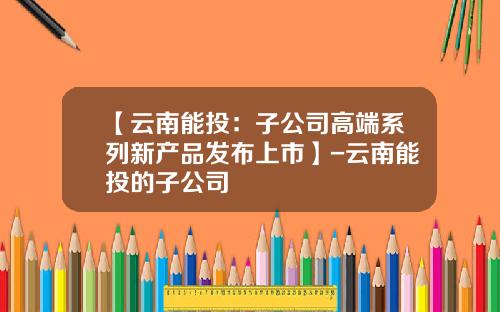 【云南能投：子公司高端系列新产品发布上市】-云南能投的子公司