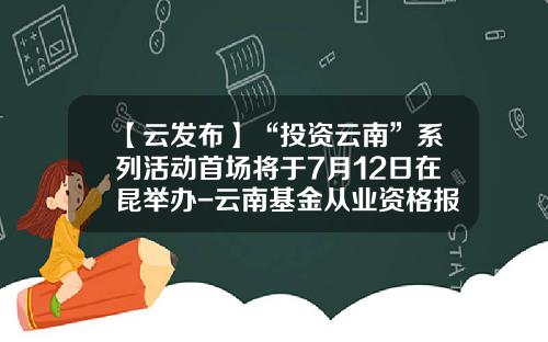 【云发布】“投资云南”系列活动首场将于7月12日在昆举办-云南基金从业资格报名时间