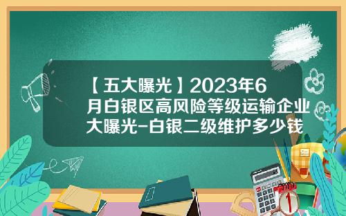 【五大曝光】2023年6月白银区高风险等级运输企业大曝光-白银二级维护多少钱