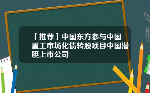 【推荐】中国东方参与中国重工市场化债转股项目中国潜艇上市公司