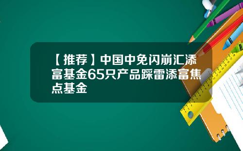 【推荐】中国中免闪崩汇添富基金65只产品踩雷添富焦点基金