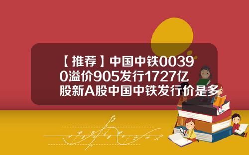 【推荐】中国中铁00390溢价905发行1727亿股新A股中国中铁发行价是多少