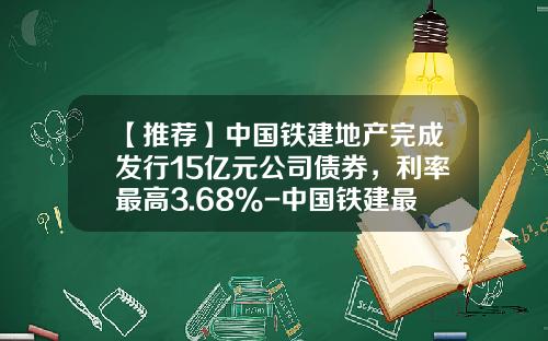 【推荐】中国铁建地产完成发行15亿元公司债券，利率最高3.68%-中国铁建最高多少钱