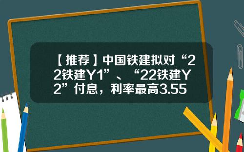 【推荐】中国铁建拟对“22铁建Y1”、“22铁建Y2”付息，利率最高3.55%-中国铁建最高多少钱