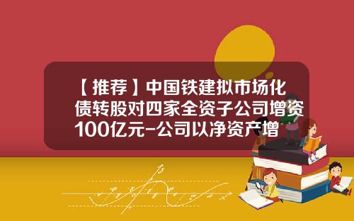 【推荐】中国铁建拟市场化债转股对四家全资子公司增资100亿元-公司以净资产增资