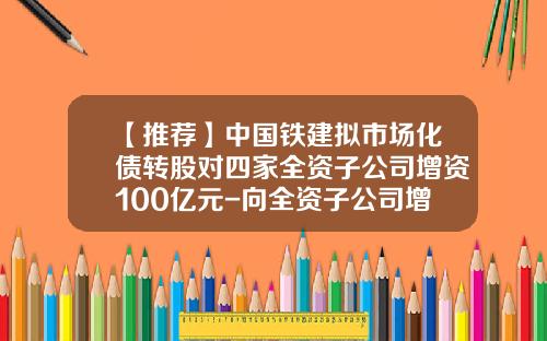 【推荐】中国铁建拟市场化债转股对四家全资子公司增资100亿元-向全资子公司增资