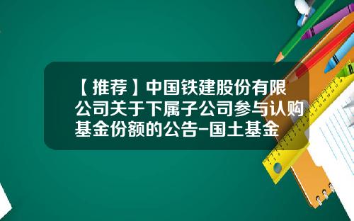 【推荐】中国铁建股份有限公司关于下属子公司参与认购基金份额的公告-国土基金