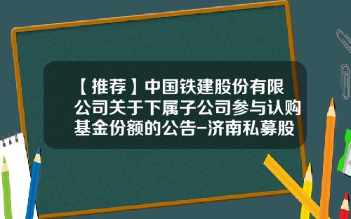 【推荐】中国铁建股份有限公司关于下属子公司参与认购基金份额的公告-济南私募股权公司