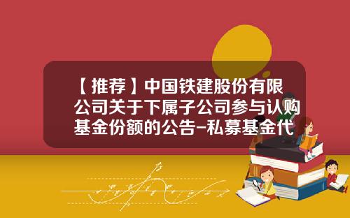 【推荐】中国铁建股份有限公司关于下属子公司参与认购基金份额的公告-私募基金代码
