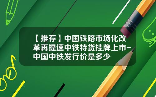 【推荐】中国铁路市场化改革再提速中铁特货挂牌上市-中国中铁发行价是多少