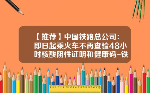 【推荐】中国铁路总公司：即日起乘火车不再查验48小时核酸阴性证明和健康码-铁路总公司