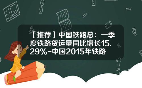 【推荐】中国铁路总：一季度铁路货运量同比增长15.29%-中国2015年铁路货运量多少