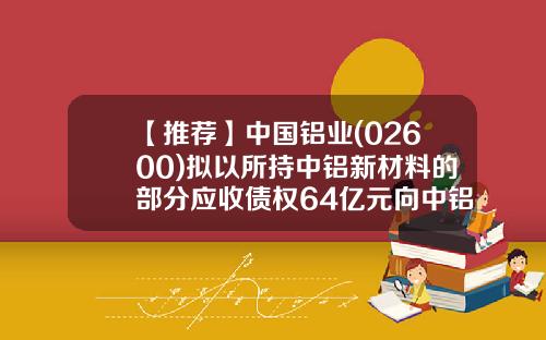 【推荐】中国铝业(02600)拟以所持中铝新材料的部分应收债权64亿元向中铝新材料进行增资-中铝新材料有限责任公司