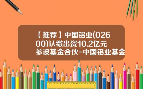 【推荐】中国铝业(02600)认缴出资10.2亿元参设基金合伙-中国铝业基金