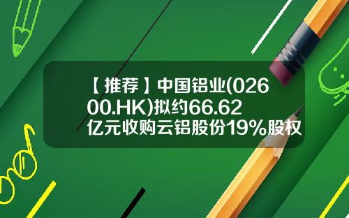 【推荐】中国铝业(02600.HK)拟约66.62亿元收购云铝股份19%股权-云铝股份发行价是多少