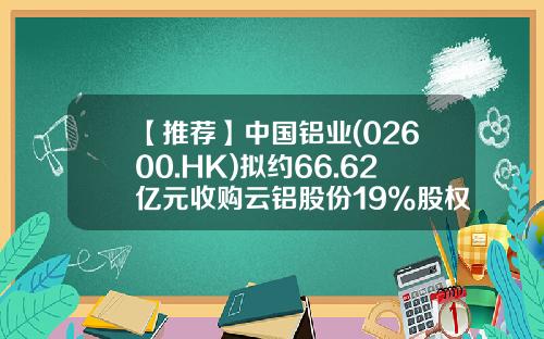【推荐】中国铝业(02600.HK)拟约66.62亿元收购云铝股份19%股权-铝期货套期保值的期货公司哪家好