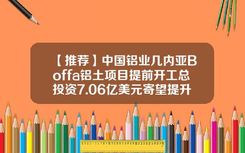 【推荐】中国铝业几内亚Boffa铝土项目提前开工总投资7.06亿美元寄望提升自采率-几内亚铝土多少钱一吨