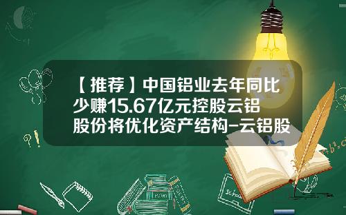 【推荐】中国铝业去年同比少赚15.67亿元控股云铝股份将优化资产结构-云铝股份股价是多少钱一股