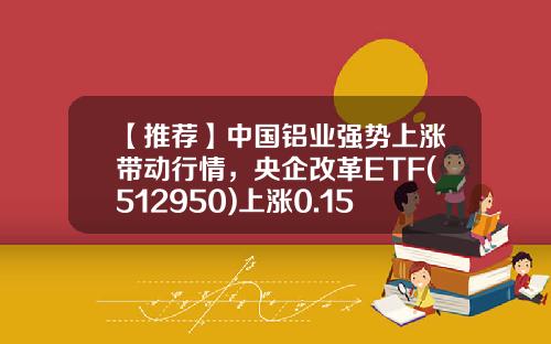 【推荐】中国铝业强势上涨带动行情，央企改革ETF(512950)上涨0.15%-中国铝业基金