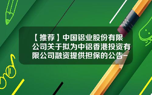 【推荐】中国铝业股份有限公司关于拟为中铝香港投资有限公司融资提供担保的公告-中铝香港有限公司