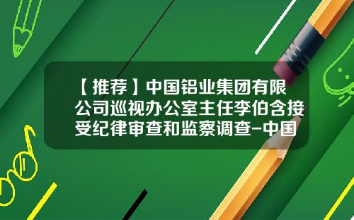 【推荐】中国铝业集团有限公司巡视办公室主任李伯含接受纪律审查和监察调查-中国铝业财务公司主要负责人