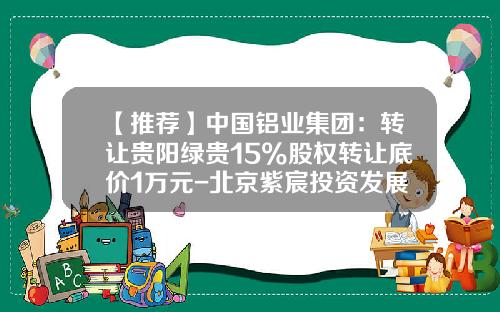【推荐】中国铝业集团：转让贵阳绿贵15%股权转让底价1万元-北京紫宸投资发展有限公司